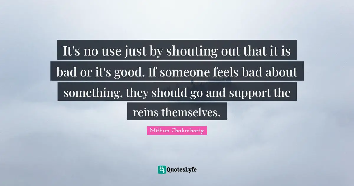 It's no use just by shouting out that it is bad or it's good. If someone feels bad about something, they should go and support the reins themselves.