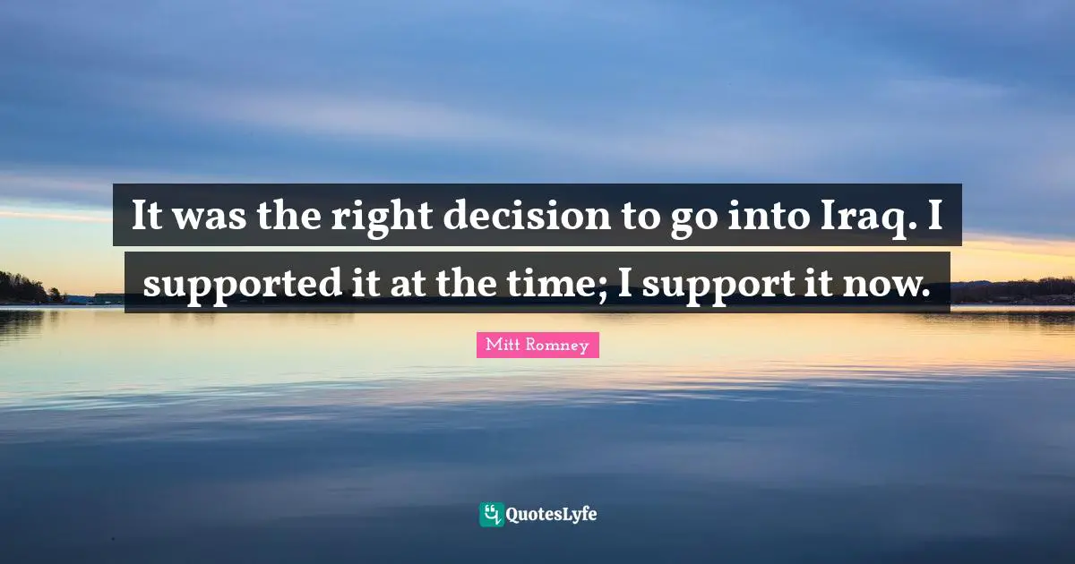 It was the right decision to go into Iraq. I supported it at the time; I support it now.