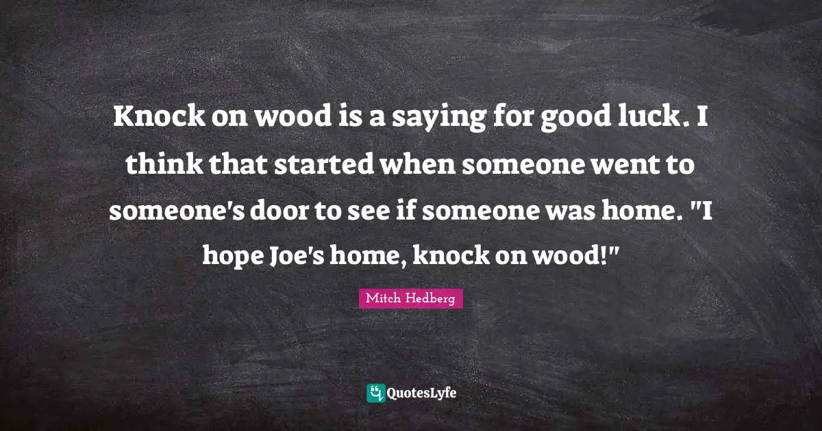 Knock on wood is a saying for good luck. I think that started when someone went to someone's door to see if someone was home. "I hope Joe's home, knock on wood!"