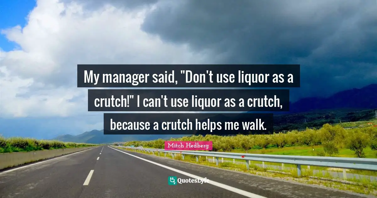 My manager said, "Don't use liquor as a crutch!" I can't use liquor as a crutch, because a crutch helps me walk.