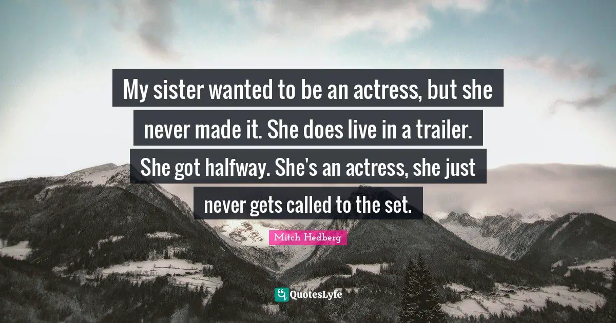 My sister wanted to be an actress, but she never made it. She does live in a trailer. She got halfway. She's an actress, she just never gets called to the set.