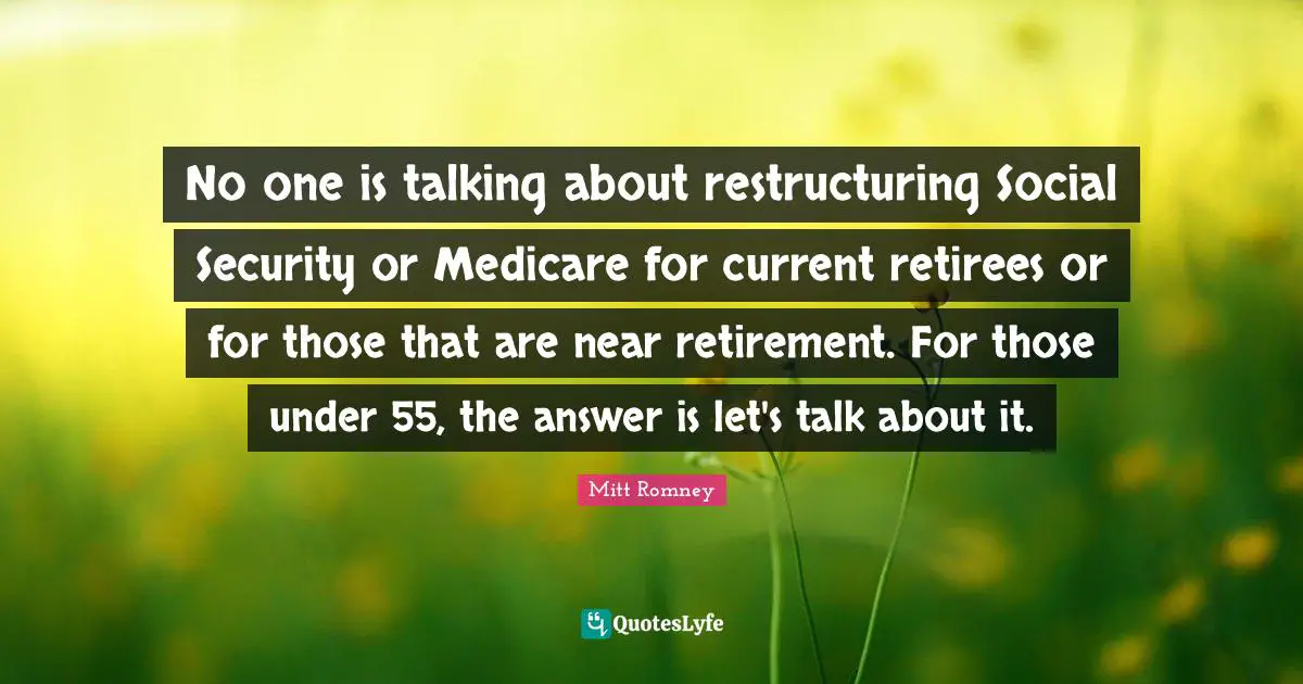 No one is talking about restructuring Social Security or Medicare for current retirees or for those that are near retirement. For those under 55, the answer is let's talk about it.