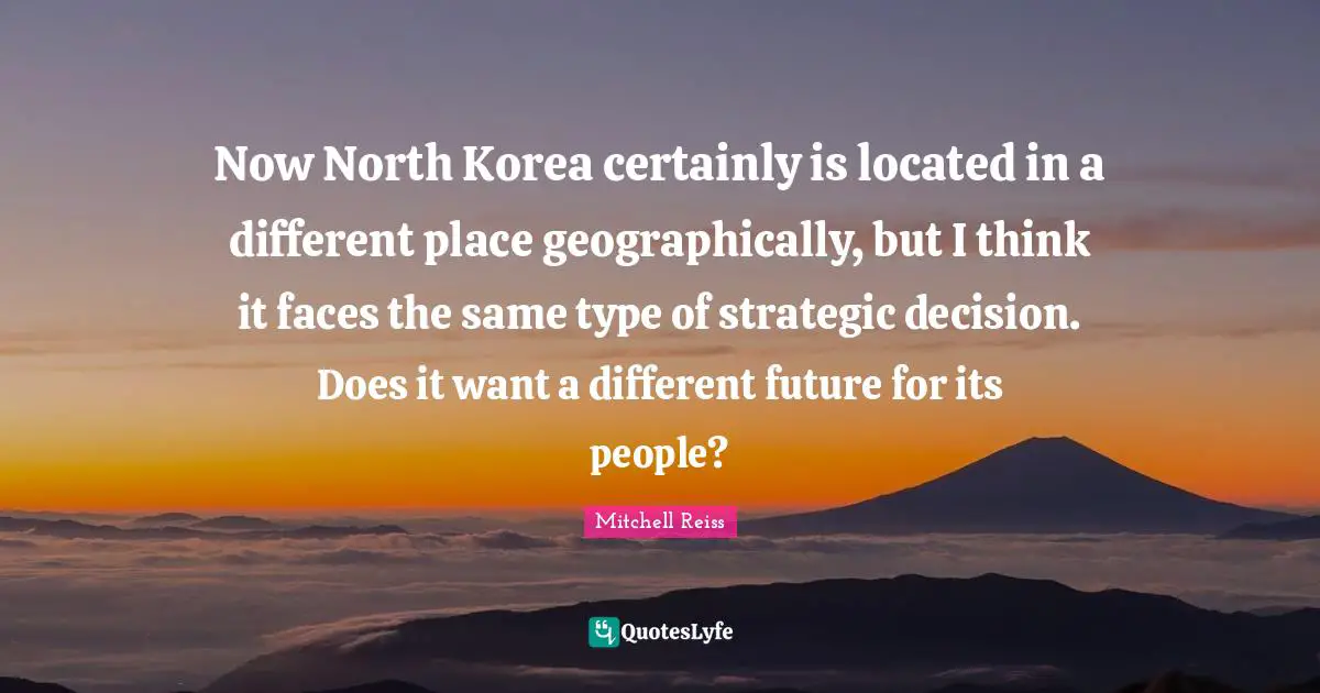 Type Quotes: "Now North Korea certainly is located in a different place geographically, but I think it faces the same type of strategic decision. Does it want a different future for its people?"