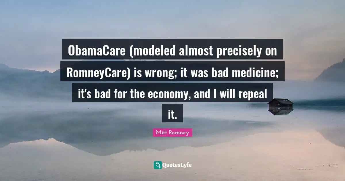 ObamaCare (modeled almost precisely on RomneyCare) is wrong; it was bad medicine; it's bad for the economy, and I will repeal it.