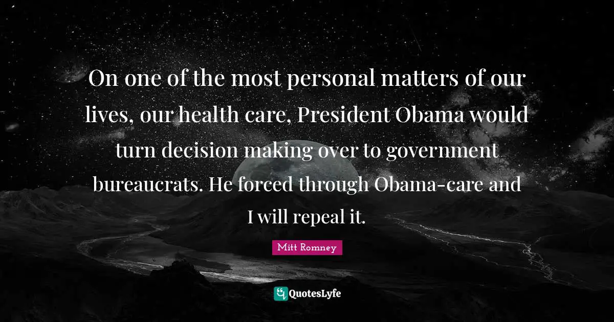 On one of the most personal matters of our lives, our health care, President Obama would turn decision making over to government bureaucrats. He forced through Obama-care and I will repeal it.