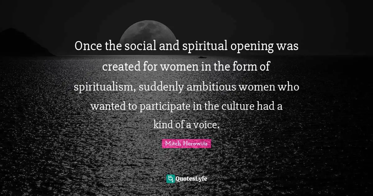 Once the social and spiritual opening was created for women in the form of spiritualism, suddenly ambitious women who wanted to participate in the culture had a kind of a voice.