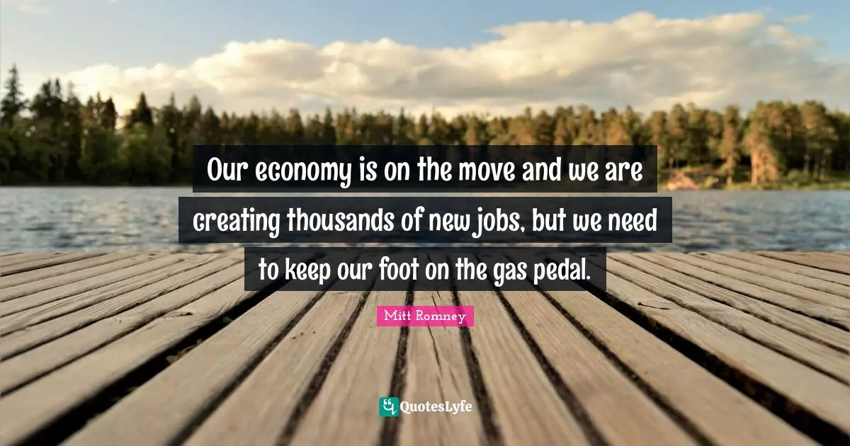 Our economy is on the move and we are creating thousands of new jobs, but we need to keep our foot on the gas pedal.