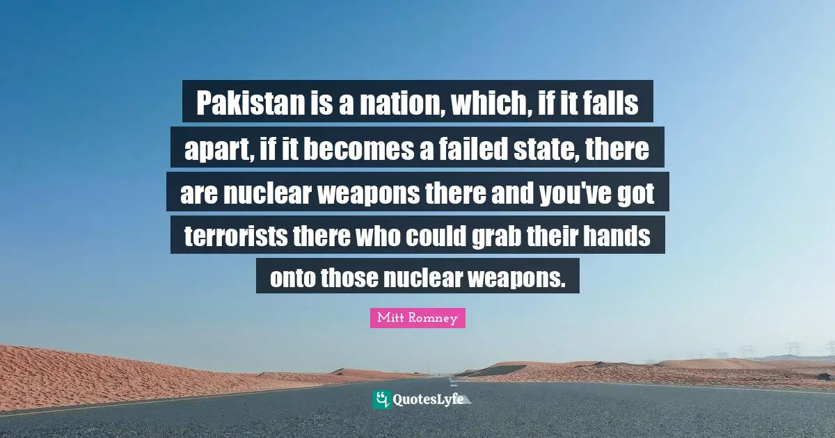 Pakistan is a nation, which, if it falls apart, if it becomes a failed state, there are nuclear weapons there and you've got terrorists there who could grab their hands onto those nuclear weapons.