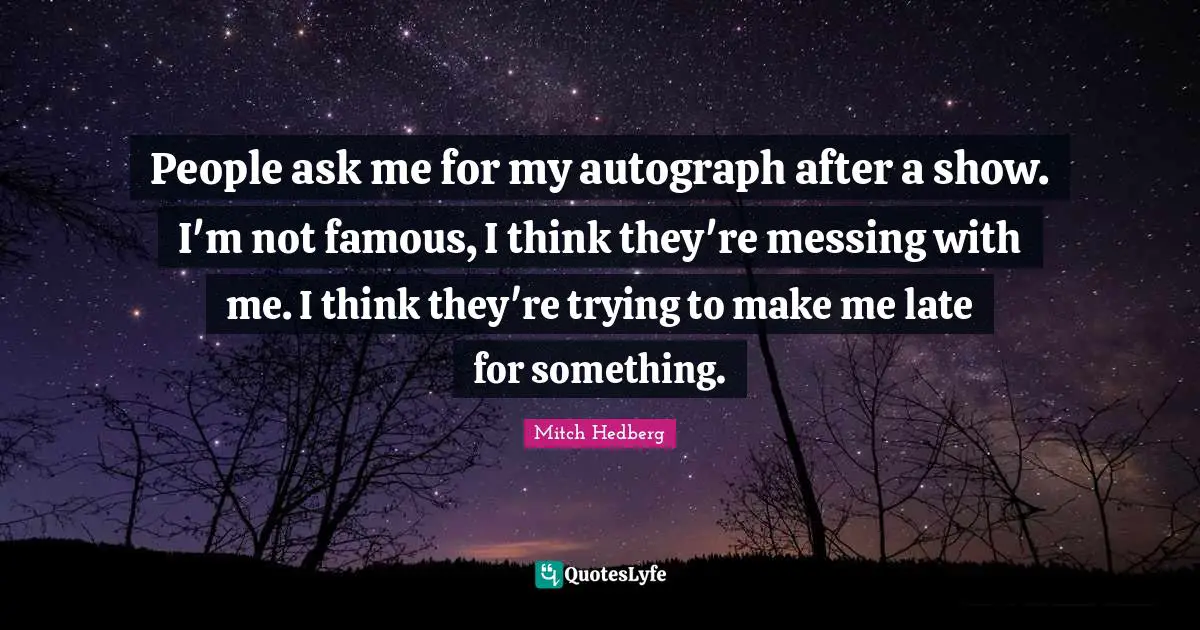People ask me for my autograph after a show. I'm not famous, I think they're messing with me. I think they're trying to make me late for something.