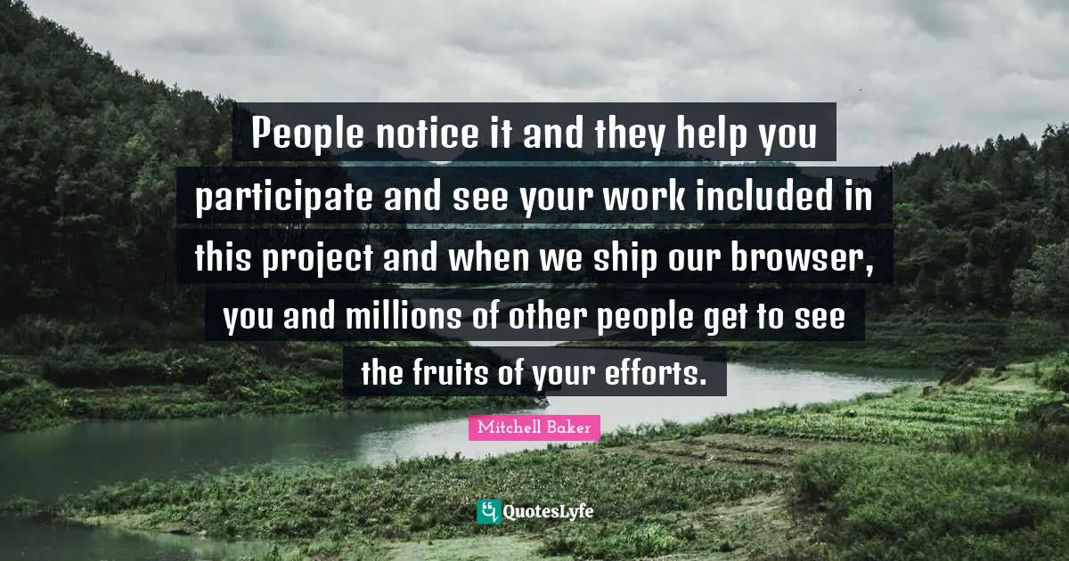 People notice it and they help you participate and see your work included in this project and when we ship our browser, you and millions of other people get to see the fruits of your efforts.
