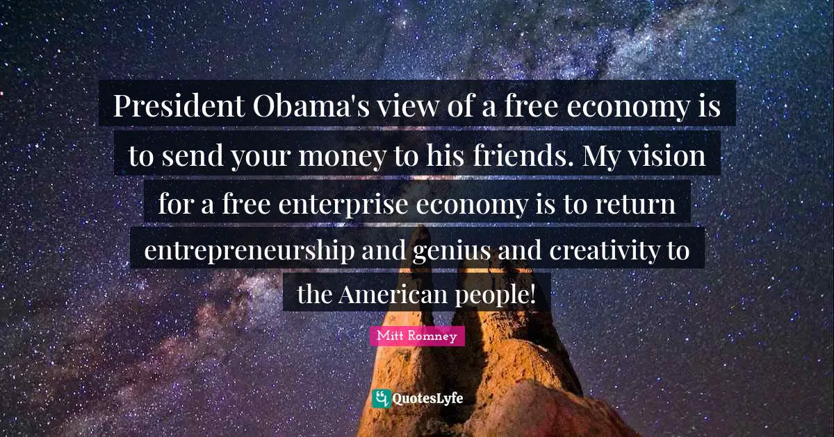 President Obama's view of a free economy is to send your money to his friends. My vision for a free enterprise economy is to return entrepreneurship and genius and creativity to the American people!
