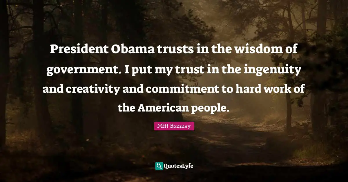 President Obama trusts in the wisdom of government. I put my trust in the ingenuity and creativity and commitment to hard work of the American people.
