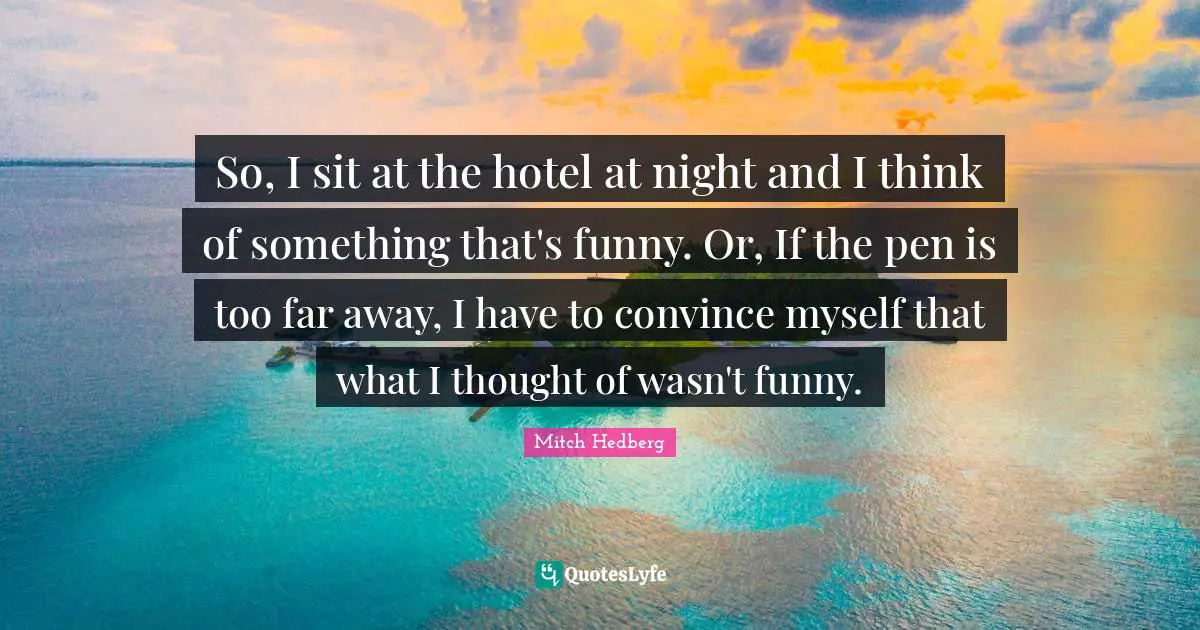 So, I sit at the hotel at night and I think of something that's funny. Or, If the pen is too far away, I have to convince myself that what I thought of wasn't funny.