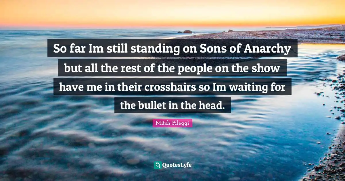 So far Im still standing on Sons of Anarchy but all the rest of the people on the show have me in their crosshairs so Im waiting for the bullet in the head.