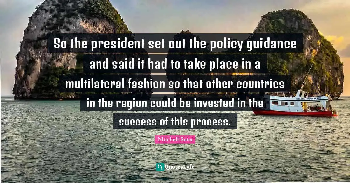 So the president set out the policy guidance and said it had to take place in a multilateral fashion so that other countries in the region could be invested in the success of this process.
