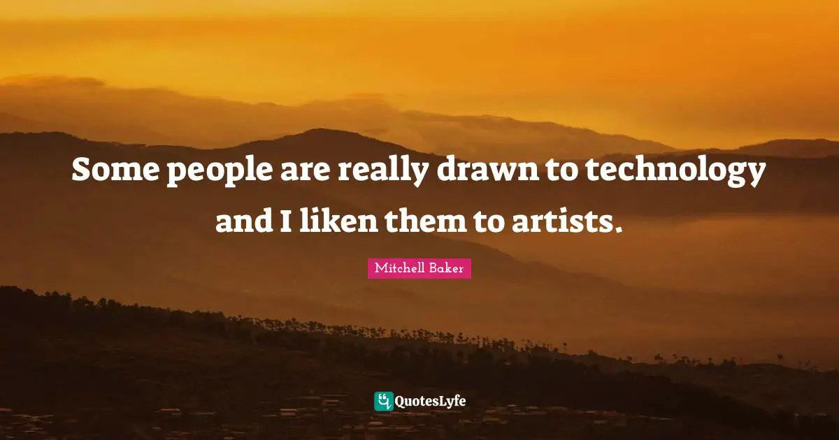 Some people are really drawn to technology and I liken them to artists.