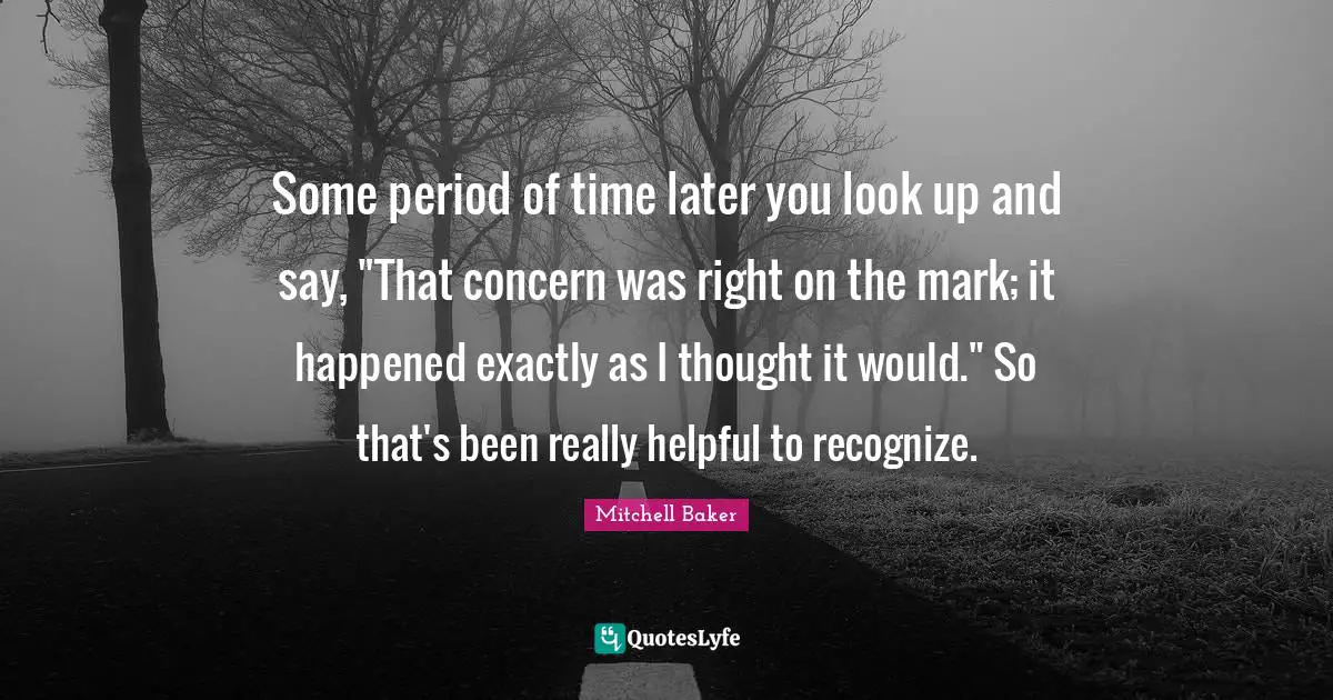 Some period of time later you look up and say, "That concern was right on the mark; it happened exactly as I thought it would." So that's been really helpful to recognize.