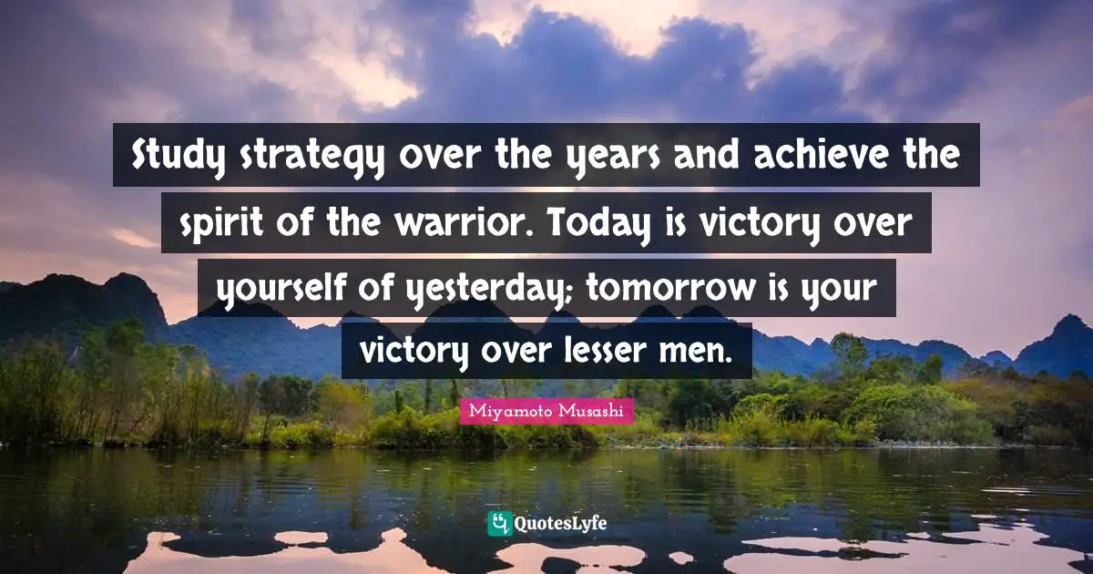 Meaningful Quotes: "Study strategy over the years and achieve the spirit of the warrior. Today is victory over yourself of yesterday; tomorrow is your victory over lesser men."