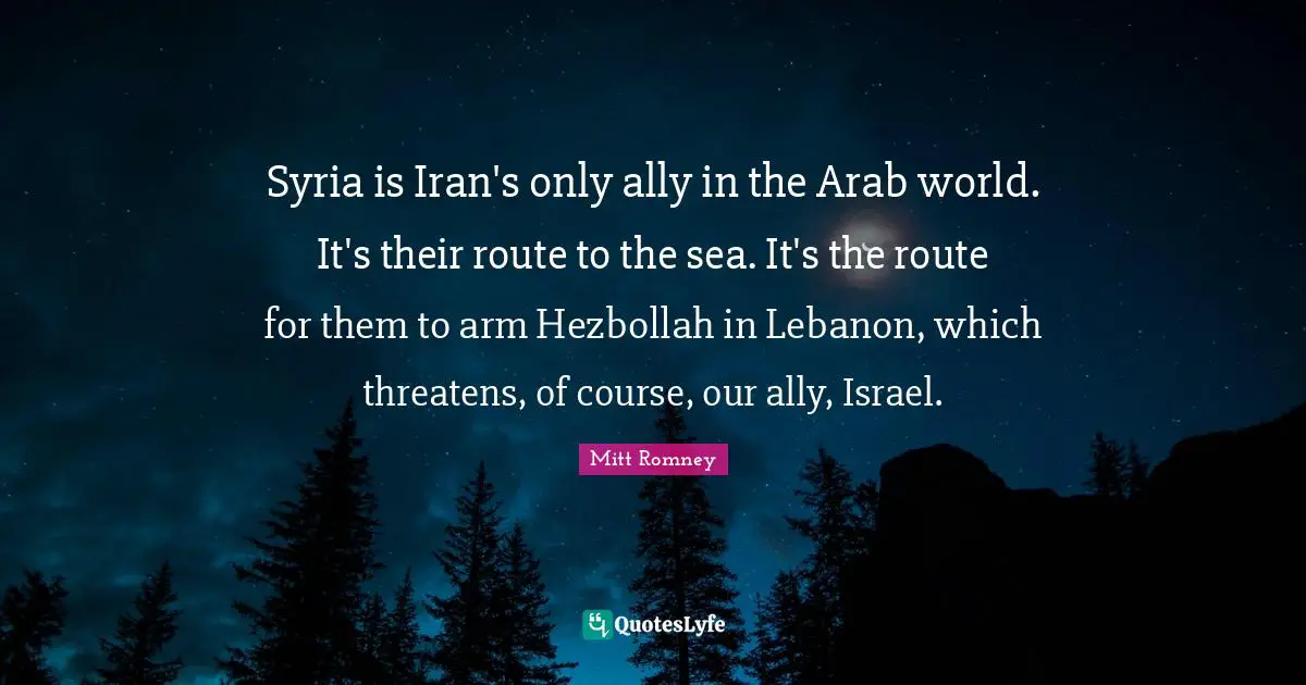 Syria is Iran's only ally in the Arab world. It's their route to the sea. It's the route for them to arm Hezbollah in Lebanon, which threatens, of course, our ally, Israel.