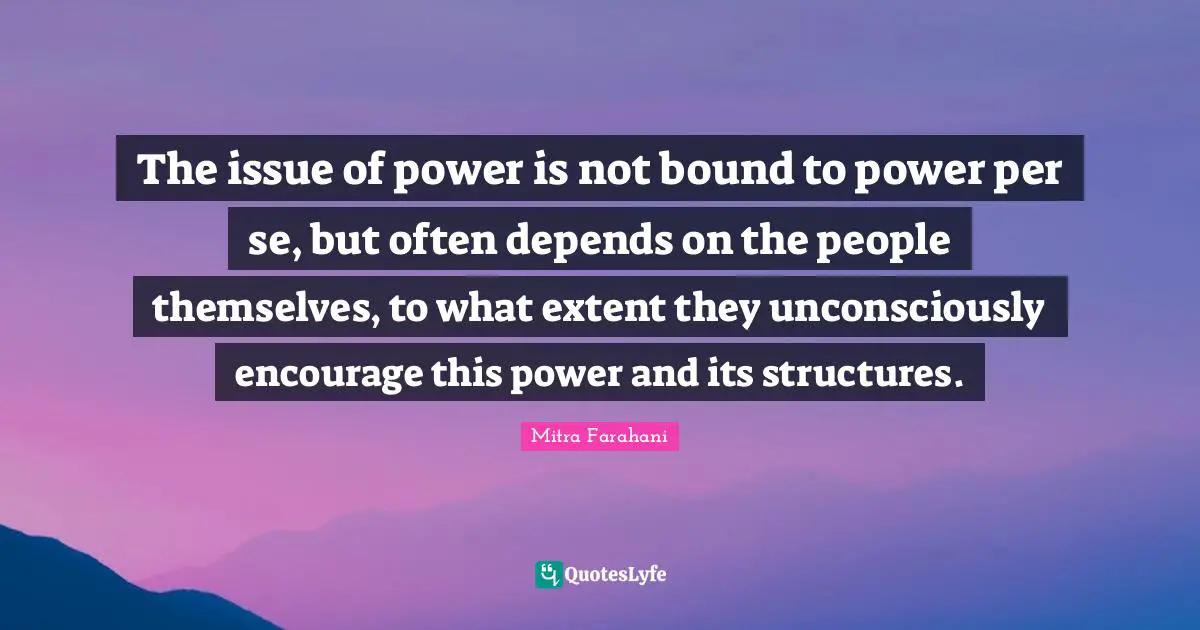 The issue of power is not bound to power per se, but often depends on the people themselves, to what extent they unconsciously encourage this power and its structures.