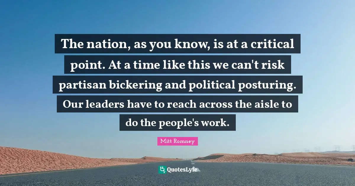 The nation, as you know, is at a critical point. At a time like this we can't risk partisan bickering and political posturing. Our leaders have to reach across the aisle to do the people's work.