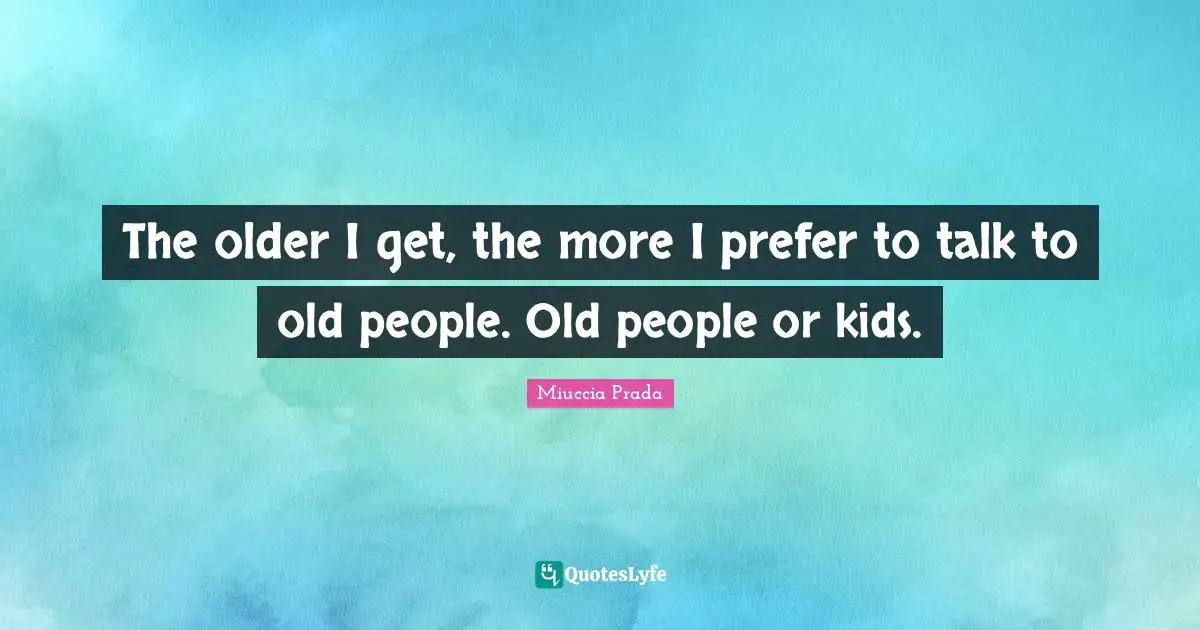 The older I get, the more I prefer to talk to old people. Old people or kids.