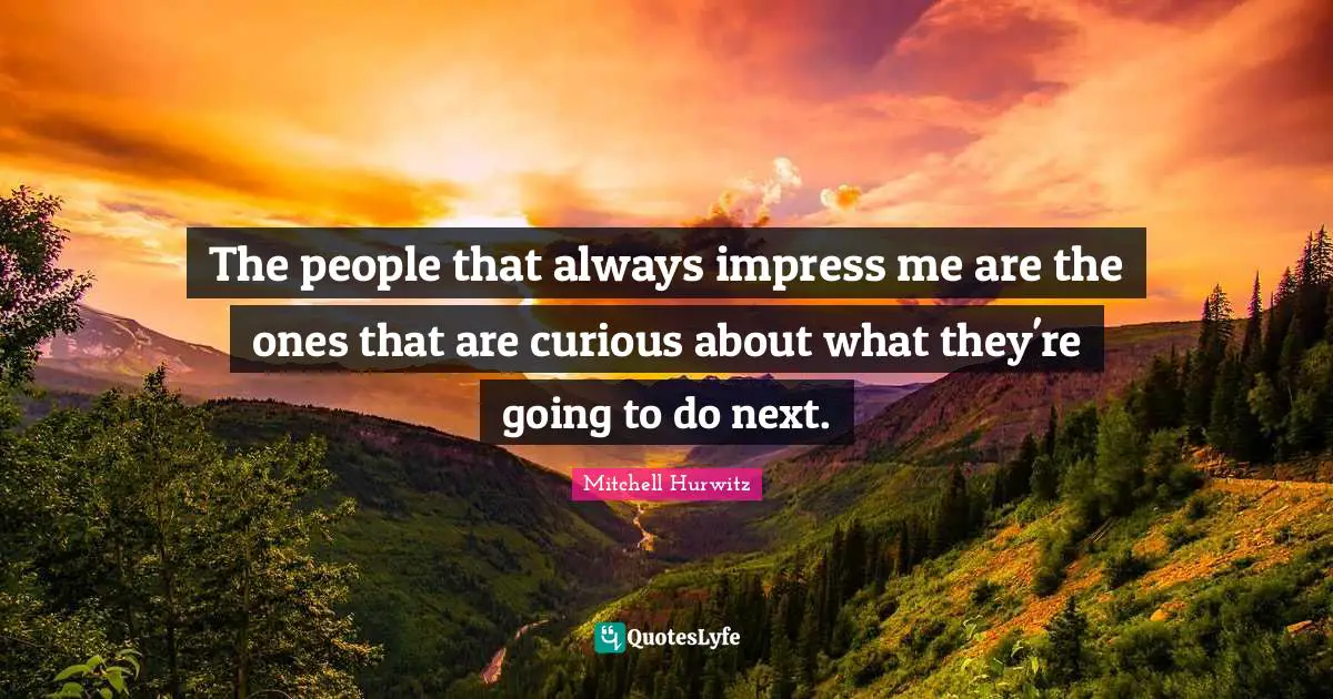 The people that always impress me are the ones that are curious about what they're going to do next.