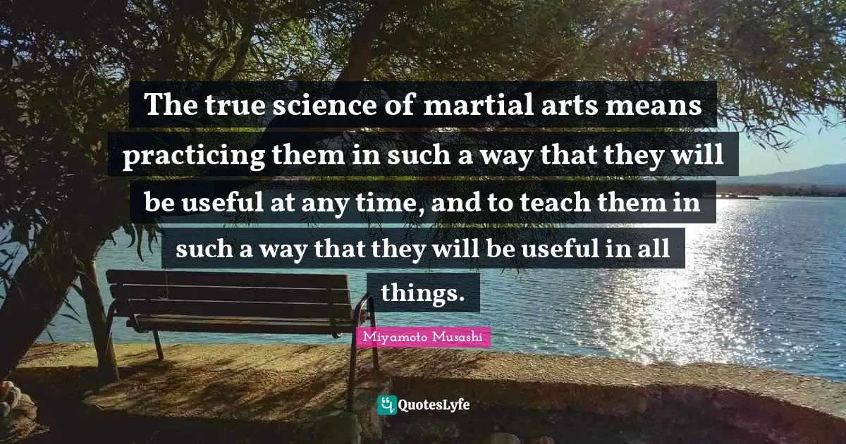 Art Quotes: "The true science of martial arts means practicing them in such a way that they will be useful at any time, and to teach them in such a way that they will be useful in all things."