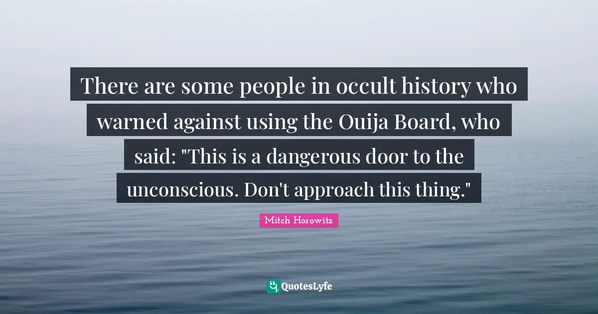 There are some people in occult history who warned against using the Ouija Board, who said: "This is a dangerous door to the unconscious. Don't approach this thing."