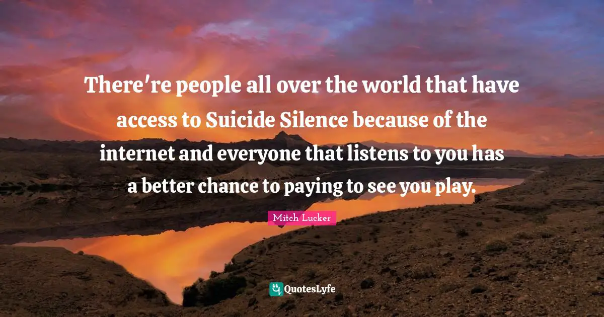 There're people all over the world that have access to Suicide Silence because of the internet and everyone that listens to you has a better chance to paying to see you play.
