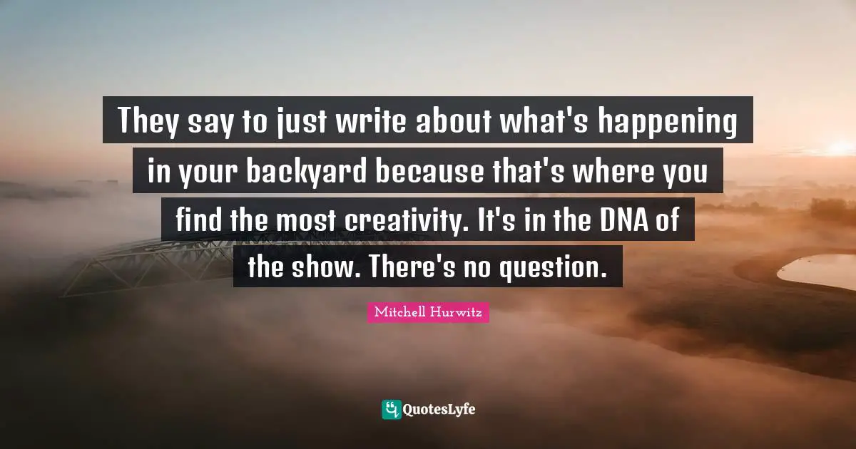 They say to just write about what's happening in your backyard because that's where you find the most creativity. It's in the DNA of the show. There's no question.