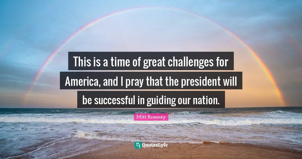 This is a time of great challenges for America, and I pray that the president will be successful in guiding our nation.