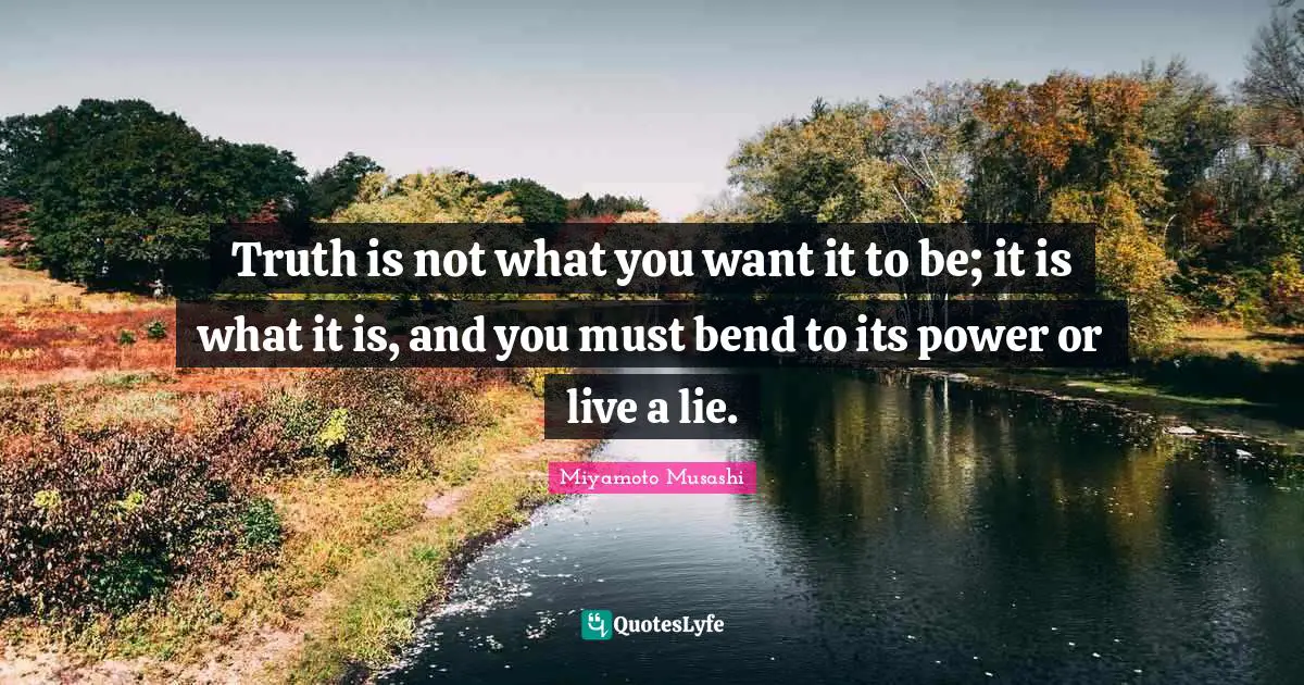 Miyamoto Musashi Quotes: Truth is not what you want it to be; it is what it is, and you must bend to its power or live a lie.