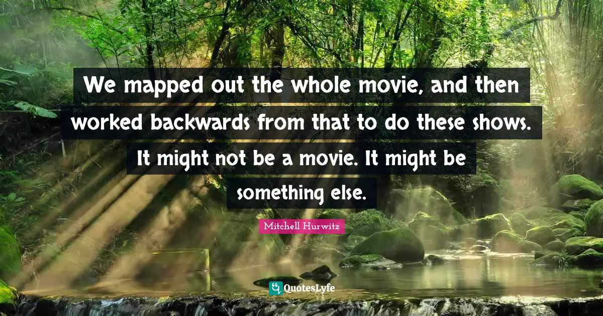 We mapped out the whole movie, and then worked backwards from that to do these shows. It might not be a movie. It might be something else.