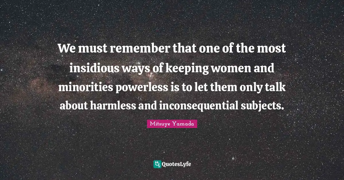 We must remember that one of the most insidious ways of keeping women and minorities powerless is to let them only talk about harmless and inconsequential subjects.