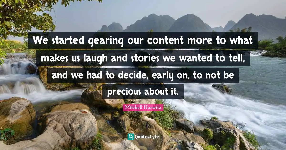 We started gearing our content more to what makes us laugh and stories we wanted to tell, and we had to decide, early on, to not be precious about it.