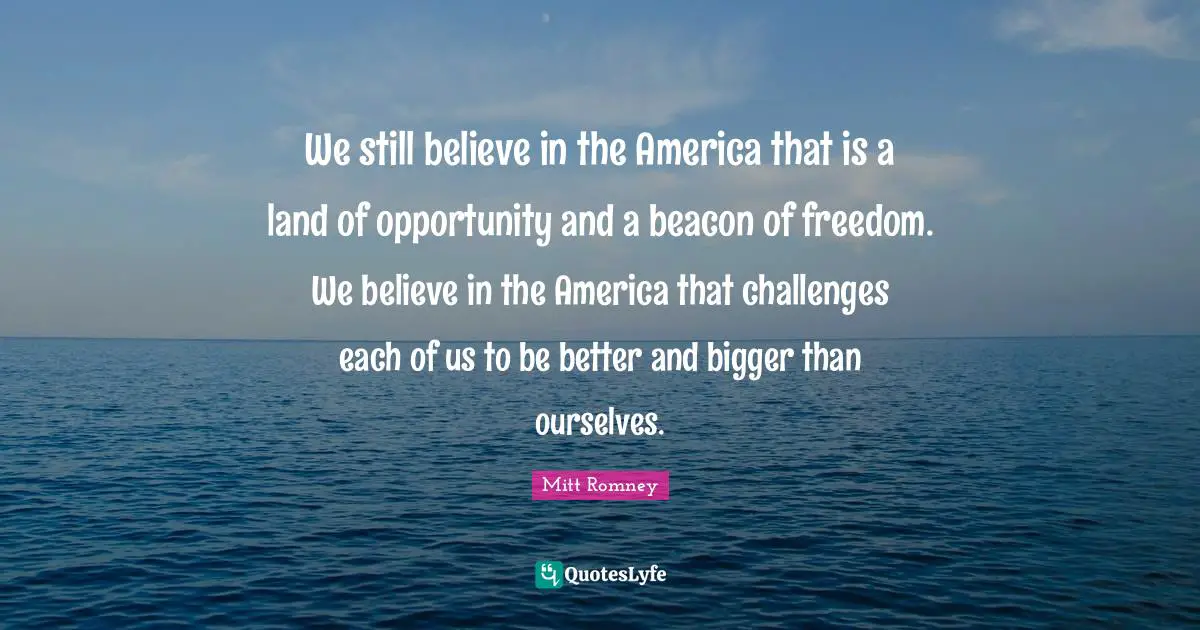 We still believe in the America that is a land of opportunity and a beacon of freedom. We believe in the America that challenges each of us to be better and bigger than ourselves.