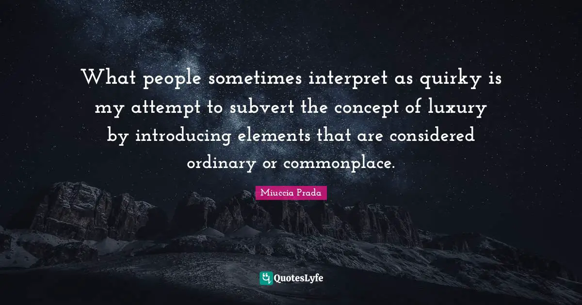 What people sometimes interpret as quirky is my attempt to subvert the concept of luxury by introducing elements that are considered ordinary or commonplace.