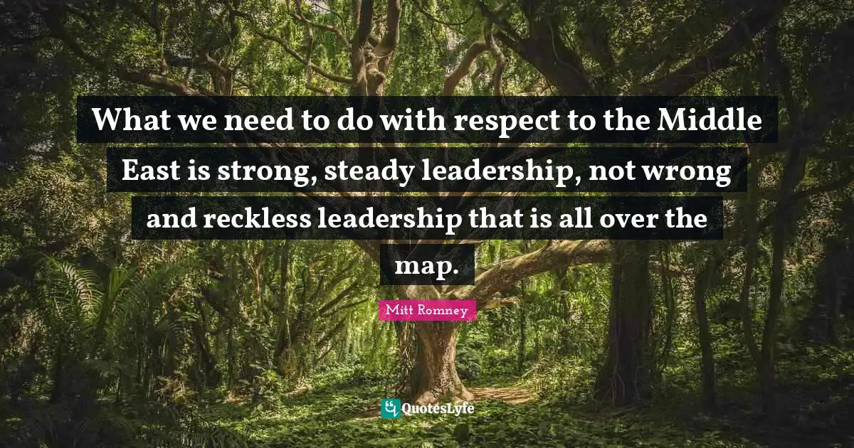 What we need to do with respect to the Middle East is strong, steady leadership, not wrong and reckless leadership that is all over the map.
