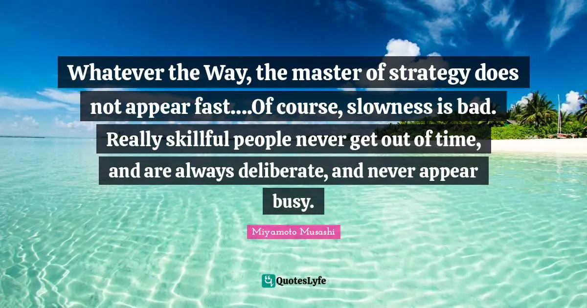 Deliberate Quotes: "Whatever the Way, the master of strategy does not appear fast….Of course, slowness is bad. Really skillful people never get out of time, and are always deliberate, and never appear busy."
