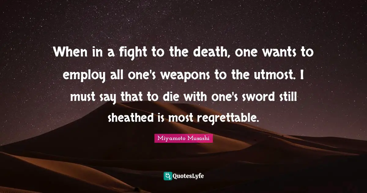 When in a fight to the death, one wants to employ all one's weapons to the utmost. I must say that to die with one's sword still sheathed is most regrettable.