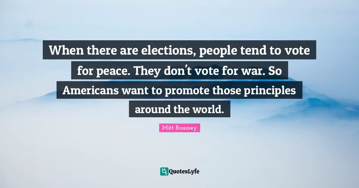 When there are elections, people tend to vote for peace. They don't vote for war. So Americans want to promote those principles around the world.