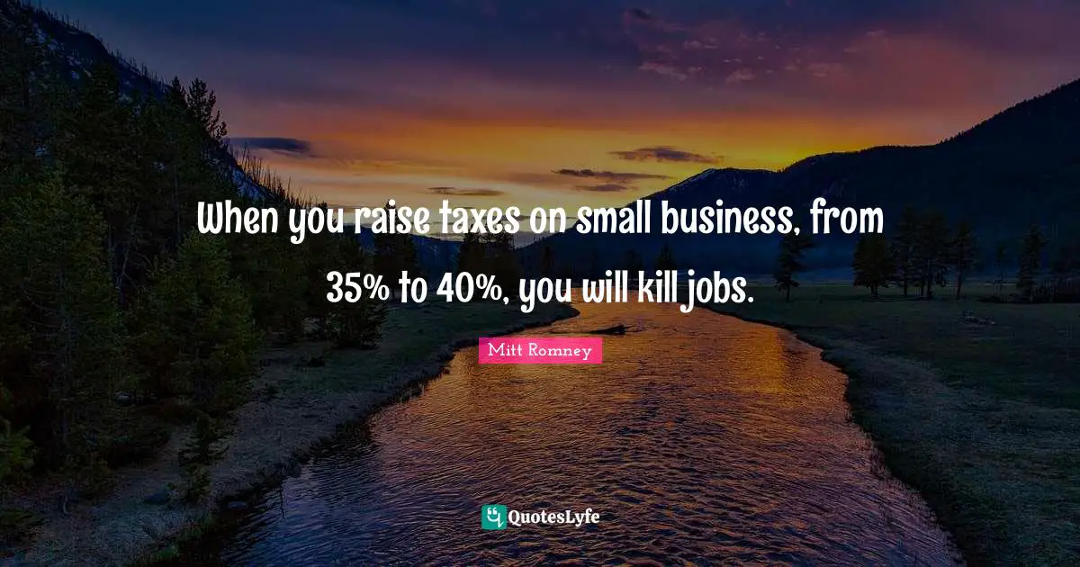When you raise taxes on small business, from 35% to 40%, you will kill jobs.