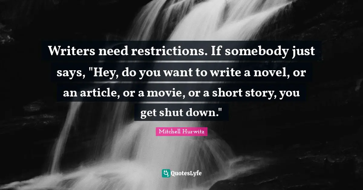 Writers need restrictions. If somebody just says, "Hey, do you want to write a novel, or an article, or a movie, or a short story, you get shut down."
