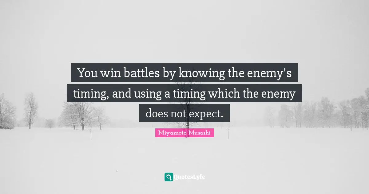 You win battles by knowing the enemy's timing, and using a timing which the enemy does not expect.