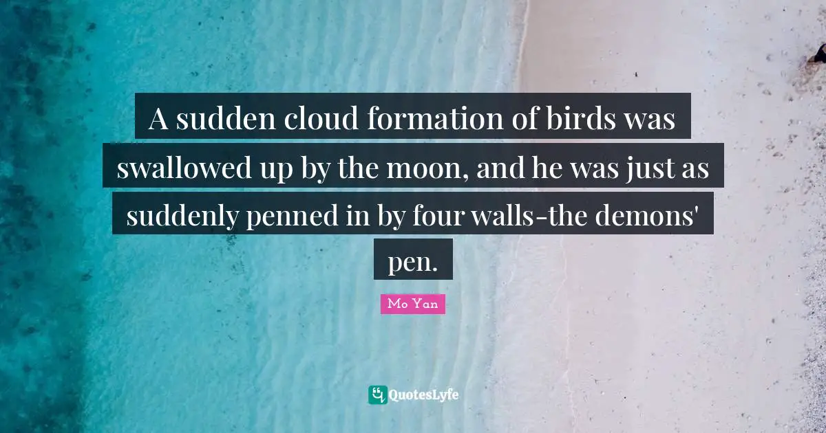 Mo Yan Quotes: "A sudden cloud formation of birds was swallowed up by the moon, and he was just as suddenly penned in by four walls-the demons' pen."