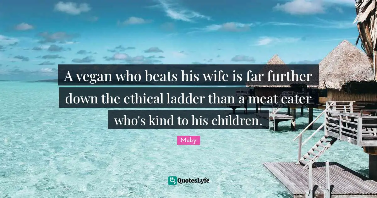 A vegan who beats his wife is far further down the ethical ladder than a meat eater who's kind to his children.