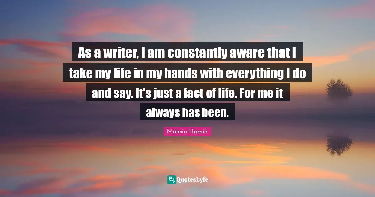 Mohsin Hamid Quotes: "As a writer, I am constantly aware that I take my life in my hands with everything I do and say. It's just a fact of life. For me it always has been."