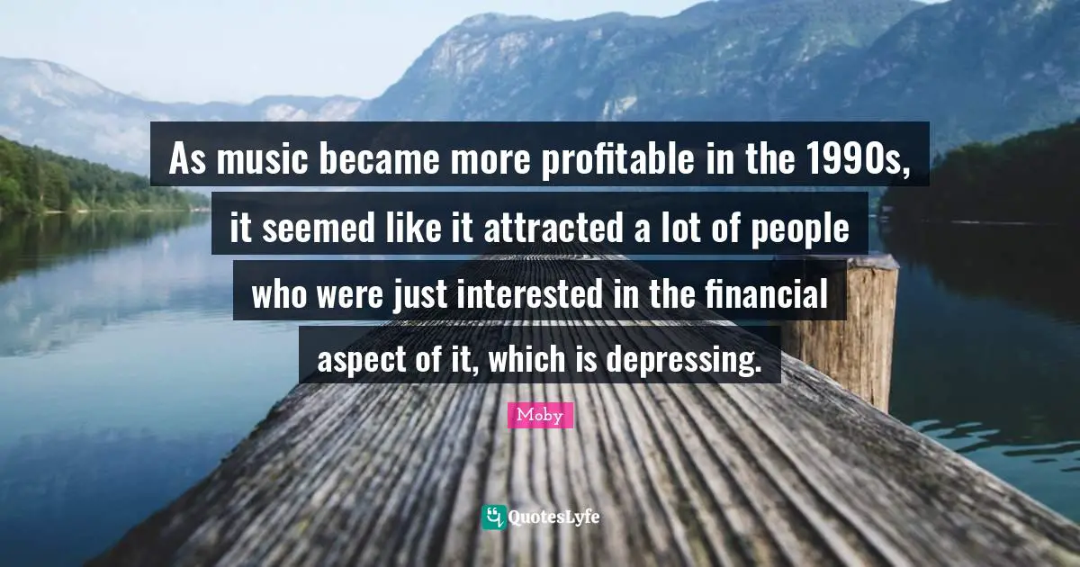 As music became more profitable in the 1990s, it seemed like it attracted a lot of people who were just interested in the financial aspect of it, which is depressing.