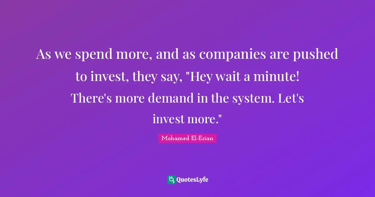 As we spend more, and as companies are pushed to invest, they say, "Hey wait a minute! There's more demand in the system. Let's invest more."